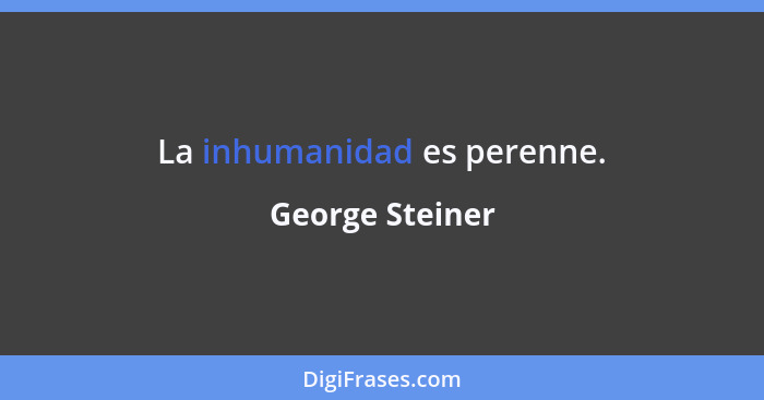 La inhumanidad es perenne.... - George Steiner