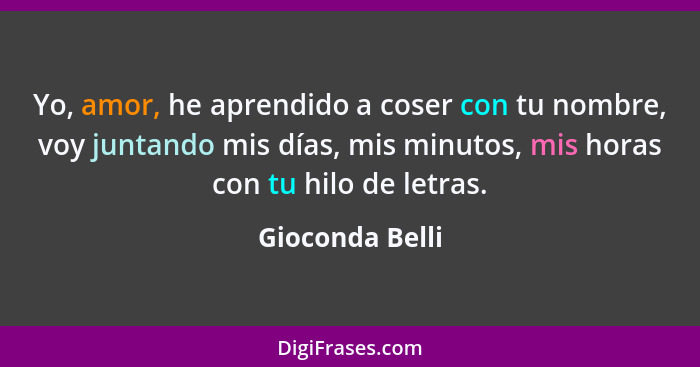 Yo, amor, he aprendido a coser con tu nombre, voy juntando mis días, mis minutos, mis horas con tu hilo de letras.... - Gioconda Belli