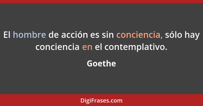 El hombre de acción es sin conciencia, sólo hay conciencia en el contemplativo.... - Goethe