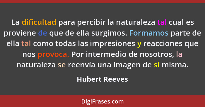 La dificultad para percibir la naturaleza tal cual es proviene de que de ella surgimos. Formamos parte de ella tal como todas las impr... - Hubert Reeves