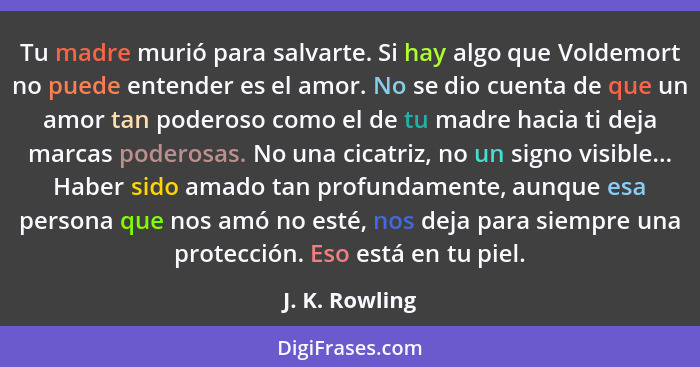 Tu madre murió para salvarte. Si hay algo que Voldemort no puede entender es el amor. No se dio cuenta de que un amor tan poderoso com... - J. K. Rowling