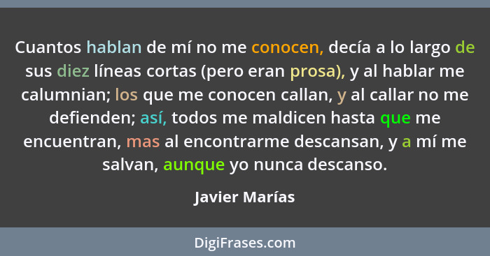 Cuantos hablan de mí no me conocen, decía a lo largo de sus diez líneas cortas (pero eran prosa), y al hablar me calumnian; los que me... - Javier Marías