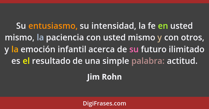 Su entusiasmo, su intensidad, la fe en usted mismo, la paciencia con usted mismo y con otros, y la emoción infantil acerca de su futuro ili... - Jim Rohn