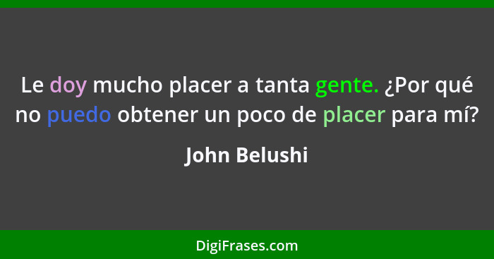 Le doy mucho placer a tanta gente. ¿Por qué no puedo obtener un poco de placer para mí?... - John Belushi