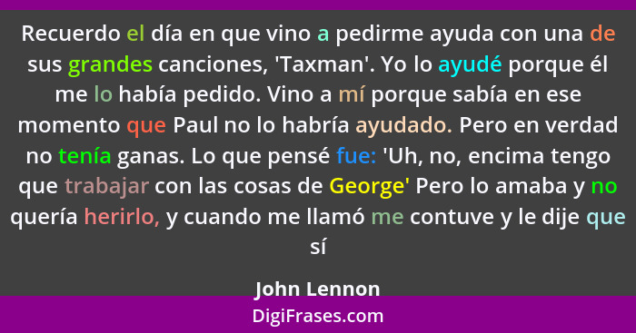 Recuerdo el día en que vino a pedirme ayuda con una de sus grandes canciones, 'Taxman'. Yo lo ayudé porque él me lo había pedido. Vino a... - John Lennon