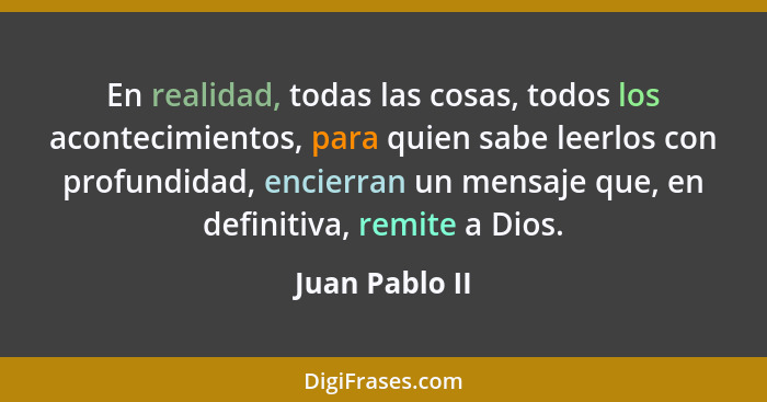 En realidad, todas las cosas, todos los acontecimientos, para quien sabe leerlos con profundidad, encierran un mensaje que, en definit... - Juan Pablo II