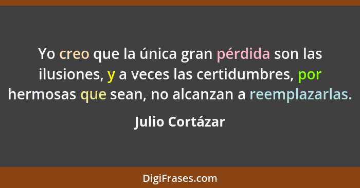 Yo creo que la única gran pérdida son las ilusiones, y a veces las certidumbres, por hermosas que sean, no alcanzan a reemplazarlas.... - Julio Cortázar