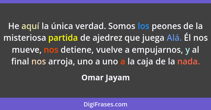 He aquí la única verdad. Somos los peones de la misteriosa partida de ajedrez que juega Alá. Él nos mueve, nos detiene, vuelve a empujarn... - Omar Jayam