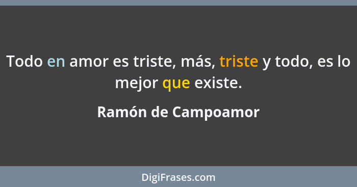Todo en amor es triste, más, triste y todo, es lo mejor que existe.... - Ramón de Campoamor