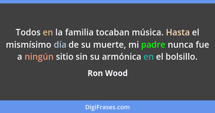 Todos en la familia tocaban música. Hasta el mismísimo día de su muerte, mi padre nunca fue a ningún sitio sin su armónica en el bolsillo.... - Ron Wood