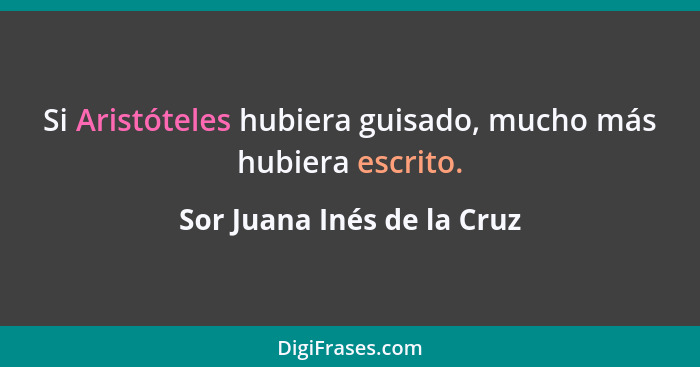 Si Aristóteles hubiera guisado, mucho más hubiera escrito.... - Sor Juana Inés de la Cruz