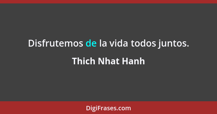 Disfrutemos de la vida todos juntos.... - Thich Nhat Hanh