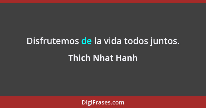Disfrutemos de la vida todos juntos.... - Thich Nhat Hanh
