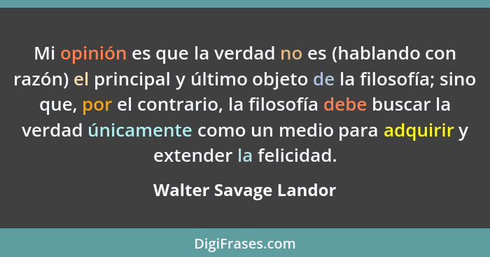 Mi opinión es que la verdad no es (hablando con razón) el principal y último objeto de la filosofía; sino que, por el contrario... - Walter Savage Landor