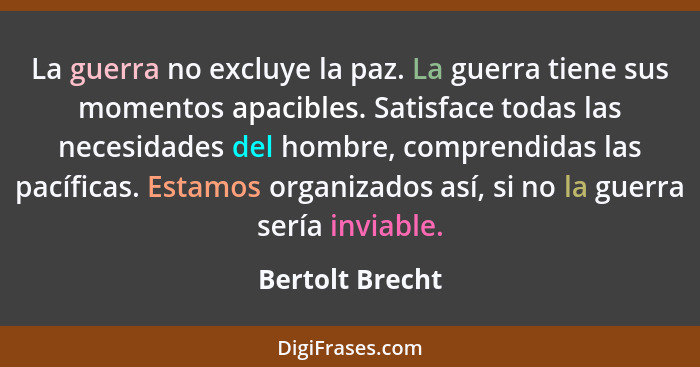 La guerra no excluye la paz. La guerra tiene sus momentos apacibles. Satisface todas las necesidades del hombre, comprendidas las pac... - Bertolt Brecht