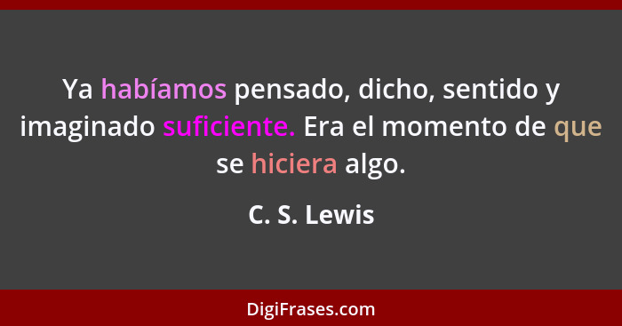 Ya habíamos pensado, dicho, sentido y imaginado suficiente. Era el momento de que se hiciera algo.... - C. S. Lewis