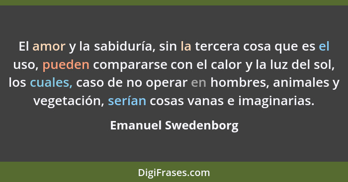 El amor y la sabiduría, sin la tercera cosa que es el uso, pueden compararse con el calor y la luz del sol, los cuales, caso de n... - Emanuel Swedenborg