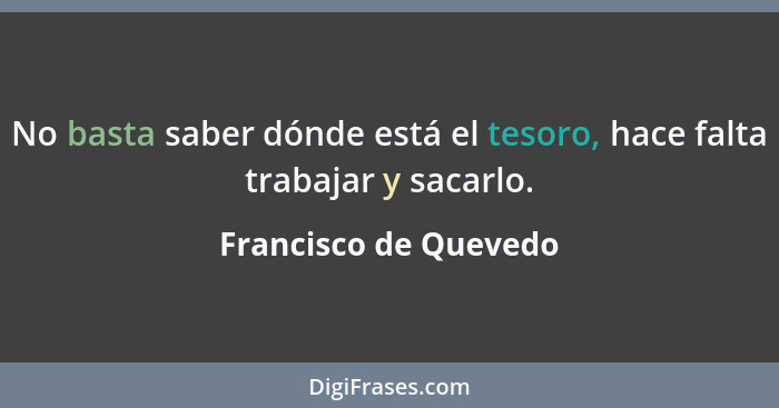 No basta saber dónde está el tesoro, hace falta trabajar y sacarlo.... - Francisco de Quevedo