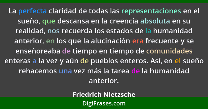 La perfecta claridad de todas las representaciones en el sueño, que descansa en la creencia absoluta en su realidad, nos recuerd... - Friedrich Nietzsche