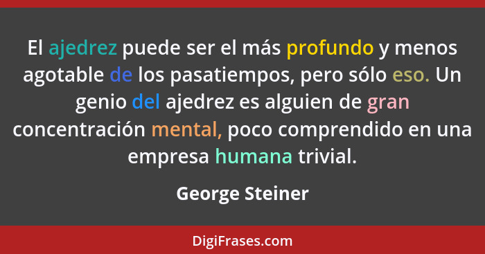 El ajedrez puede ser el más profundo y menos agotable de los pasatiempos, pero sólo eso. Un genio del ajedrez es alguien de gran conc... - George Steiner