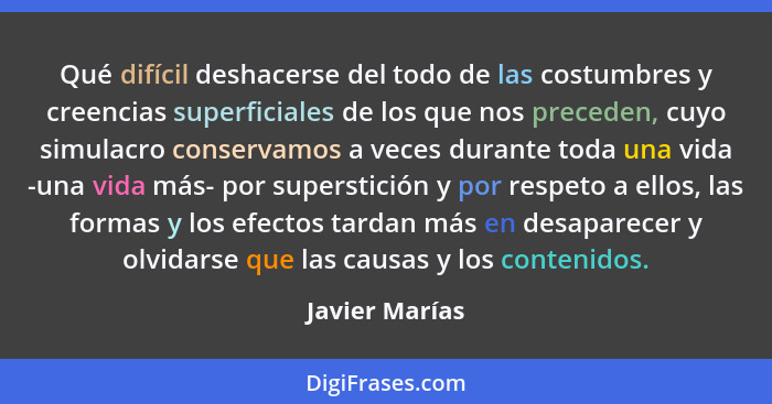 Qué difícil deshacerse del todo de las costumbres y creencias superficiales de los que nos preceden, cuyo simulacro conservamos a vece... - Javier Marías