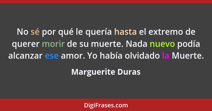 No sé por qué le quería hasta el extremo de querer morir de su muerte. Nada nuevo podía alcanzar ese amor. Yo había olvidado la Mue... - Marguerite Duras