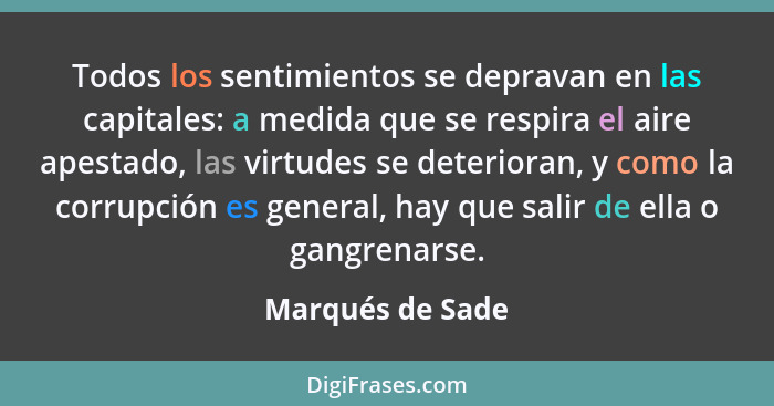 Todos los sentimientos se depravan en las capitales: a medida que se respira el aire apestado, las virtudes se deterioran, y como la... - Marqués de Sade