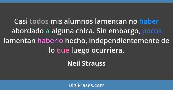 Casi todos mis alumnos lamentan no haber abordado a alguna chica. Sin embargo, pocos lamentan haberlo hecho, independientemente de lo q... - Neil Strauss