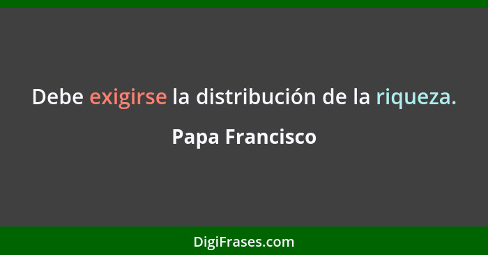 Debe exigirse la distribución de la riqueza.... - Papa Francisco