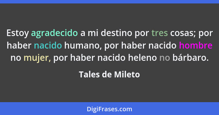 Estoy agradecido a mi destino por tres cosas; por haber nacido humano, por haber nacido hombre no mujer, por haber nacido heleno no... - Tales de Mileto