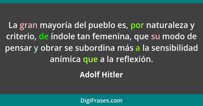 La gran mayoría del pueblo es, por naturaleza y criterio, de índole tan femenina, que su modo de pensar y obrar se subordina más a la s... - Adolf Hitler