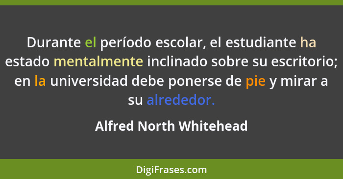 Durante el período escolar, el estudiante ha estado mentalmente inclinado sobre su escritorio; en la universidad debe ponerse... - Alfred North Whitehead