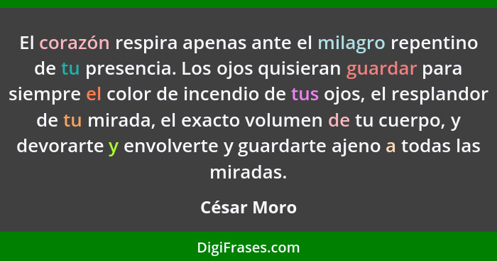 El corazón respira apenas ante el milagro repentino de tu presencia. Los ojos quisieran guardar para siempre el color de incendio de tus... - César Moro