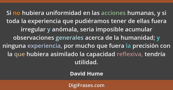 Si no hubiera uniformidad en las acciones humanas, y si toda la experiencia que pudiéramos tener de ellas fuera irregular y anómala, seri... - David Hume