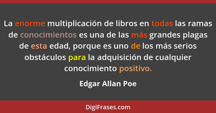 La enorme multiplicación de libros en todas las ramas de conocimientos es una de las más grandes plagas de esta edad, porque es uno... - Edgar Allan Poe