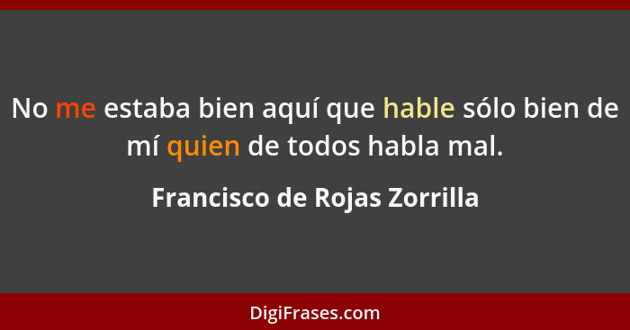 No me estaba bien aquí que hable sólo bien de mí quien de todos habla mal.... - Francisco de Rojas Zorrilla