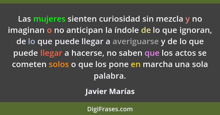 Las mujeres sienten curiosidad sin mezcla y no imaginan o no anticipan la índole de lo que ignoran, de lo que puede llegar a averiguar... - Javier Marías