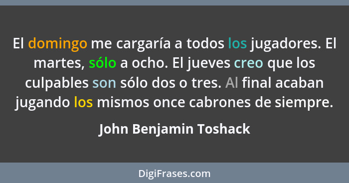 El domingo me cargaría a todos los jugadores. El martes, sólo a ocho. El jueves creo que los culpables son sólo dos o tres. Al... - John Benjamin Toshack