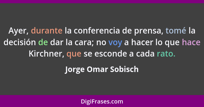 Ayer, durante la conferencia de prensa, tomé la decisión de dar la cara; no voy a hacer lo que hace Kirchner, que se esconde a ca... - Jorge Omar Sobisch