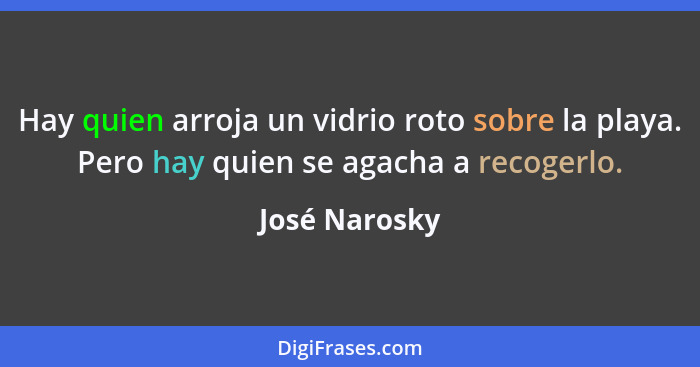 Hay quien arroja un vidrio roto sobre la playa. Pero hay quien se agacha a recogerlo.... - José Narosky