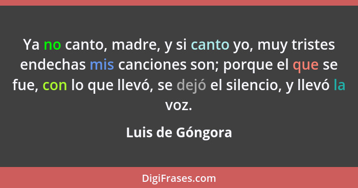 Ya no canto, madre, y si canto yo, muy tristes endechas mis canciones son; porque el que se fue, con lo que llevó, se dejó el silenc... - Luis de Góngora