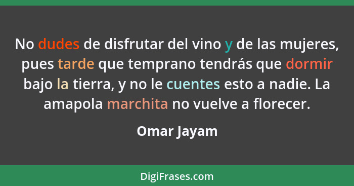 No dudes de disfrutar del vino y de las mujeres, pues tarde que temprano tendrás que dormir bajo la tierra, y no le cuentes esto a nadie.... - Omar Jayam