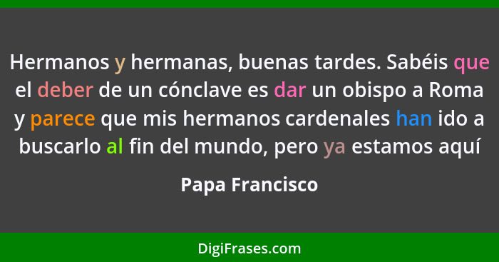 Hermanos y hermanas, buenas tardes. Sabéis que el deber de un cónclave es dar un obispo a Roma y parece que mis hermanos cardenales h... - Papa Francisco