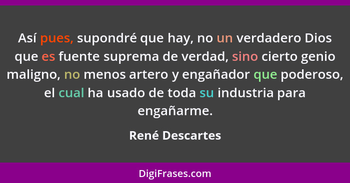 Así pues, supondré que hay, no un verdadero Dios que es fuente suprema de verdad, sino cierto genio maligno, no menos artero y engaña... - René Descartes