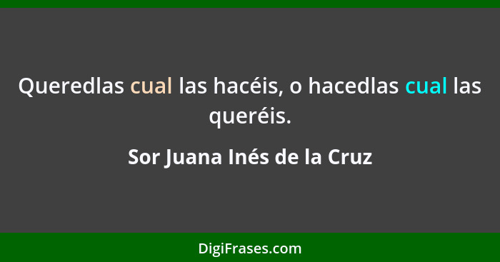 Queredlas cual las hacéis, o hacedlas cual las queréis.... - Sor Juana Inés de la Cruz