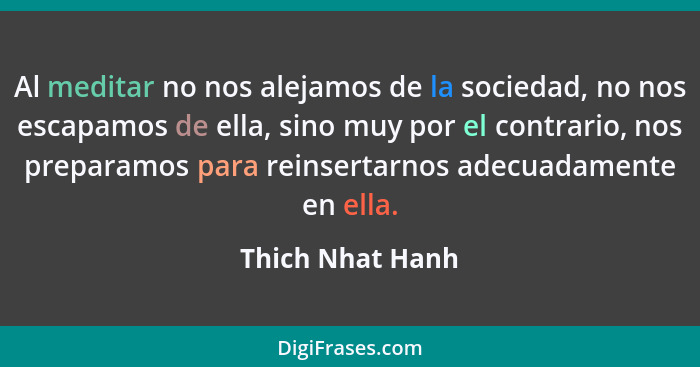 Al meditar no nos alejamos de la sociedad, no nos escapamos de ella, sino muy por el contrario, nos preparamos para reinsertarnos ad... - Thich Nhat Hanh