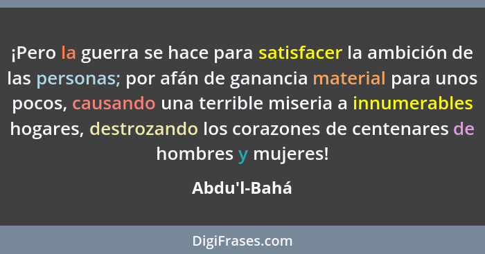 ¡Pero la guerra se hace para satisfacer la ambición de las personas; por afán de ganancia material para unos pocos, causando una ter... - Abdu'l-Bahá