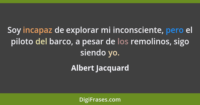 Soy incapaz de explorar mi inconsciente, pero el piloto del barco, a pesar de los remolinos, sigo siendo yo.... - Albert Jacquard