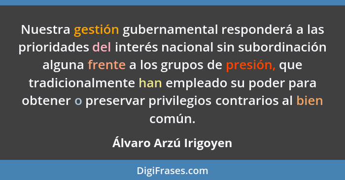 Nuestra gestión gubernamental responderá a las prioridades del interés nacional sin subordinación alguna frente a los grupos de... - Álvaro Arzú Irigoyen