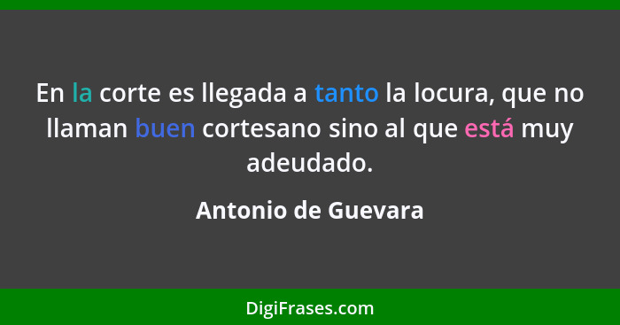 En la corte es llegada a tanto la locura, que no llaman buen cortesano sino al que está muy adeudado.... - Antonio de Guevara